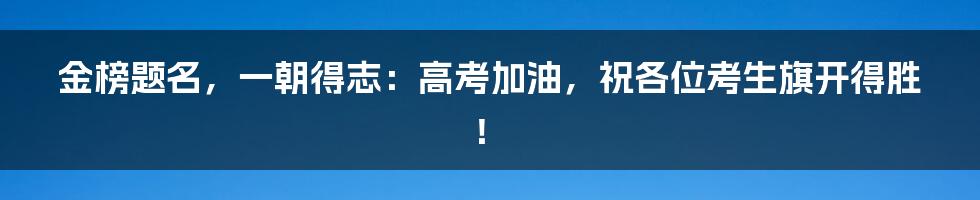 金榜题名，一朝得志：高考加油，祝各位考生旗开得胜！