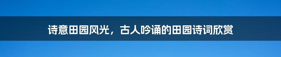 诗意田园风光，古人吟诵的田园诗词欣赏