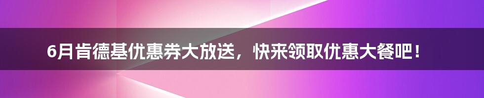 6月肯德基优惠券大放送，快来领取优惠大餐吧！