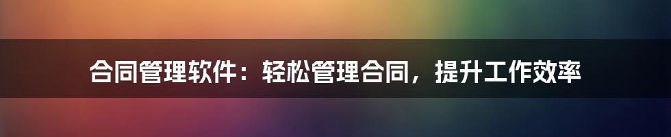 合同管理软件：轻松管理合同，提升工作效率