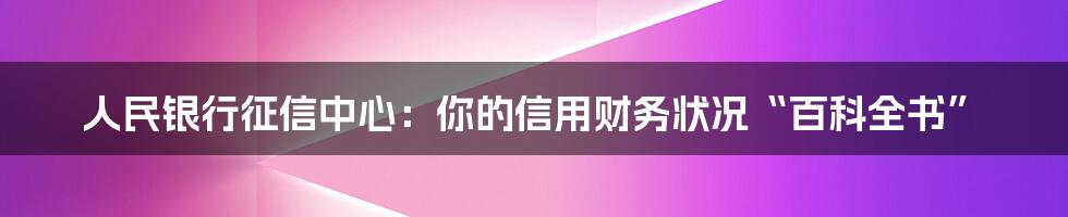 人民银行征信中心：你的信用财务状况“百科全书”