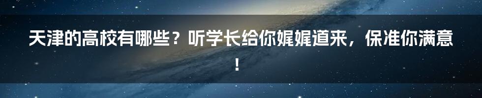 天津的高校有哪些？听学长给你娓娓道来，保准你满意！