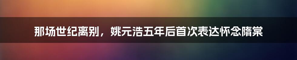 那场世纪离别，姚元浩五年后首次表达怀念隋棠