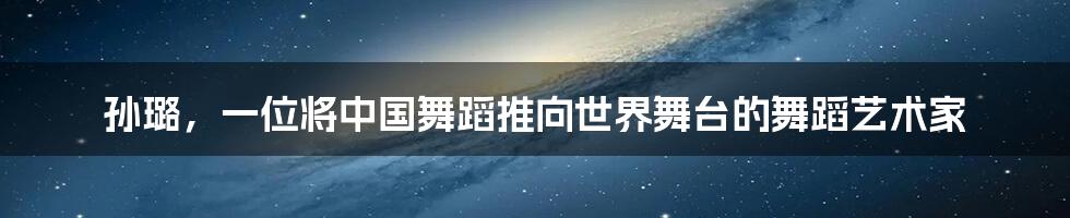 孙璐，一位将中国舞蹈推向世界舞台的舞蹈艺术家