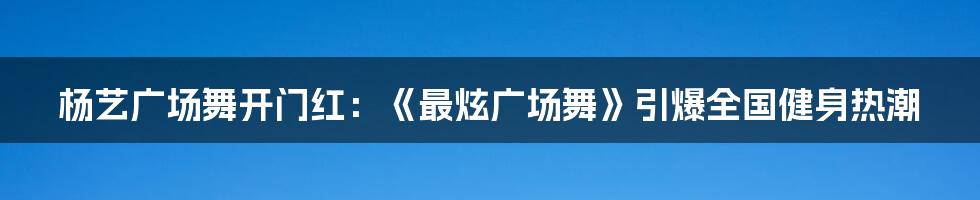 杨艺广场舞开门红：《最炫广场舞》引爆全国健身热潮