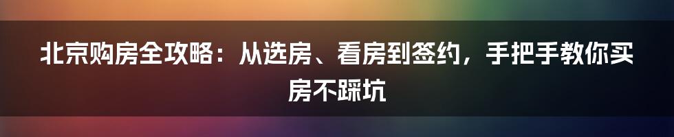 北京购房全攻略：从选房、看房到签约，手把手教你买房不踩坑