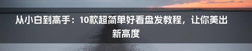 从小白到高手：10款超简单好看盘发教程，让你美出新高度