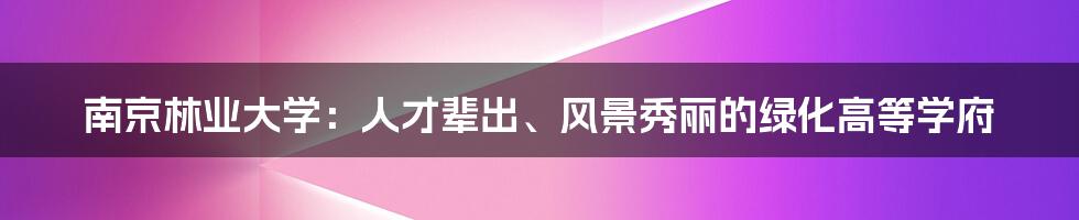 南京林业大学：人才辈出、风景秀丽的绿化高等学府