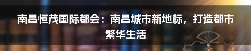 南昌恒茂国际都会：南昌城市新地标，打造都市繁华生活