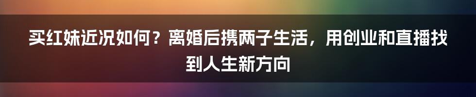 买红妹近况如何？离婚后携两子生活，用创业和直播找到人生新方向