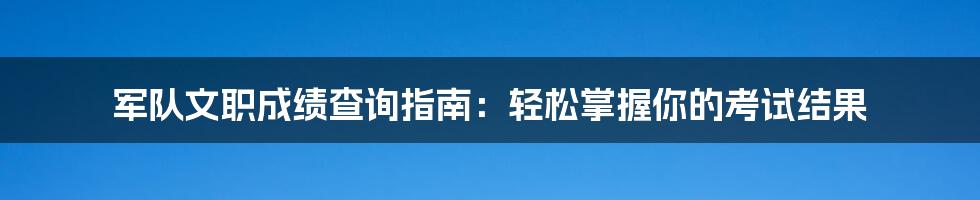 军队文职成绩查询指南：轻松掌握你的考试结果