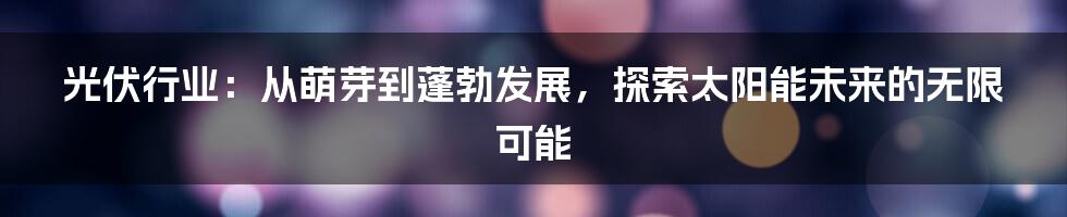 光伏行业：从萌芽到蓬勃发展，探索太阳能未来的无限可能