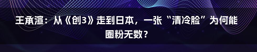 王承渲：从《创3》走到日本，一张“清冷脸”为何能圈粉无数？