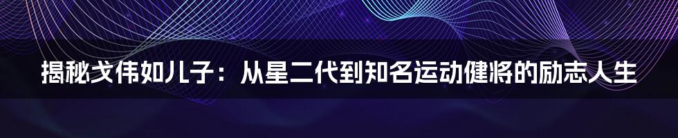 揭秘戈伟如儿子：从星二代到知名运动健将的励志人生