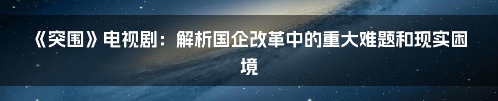 《突围》电视剧：解析国企改革中的重大难题和现实困境