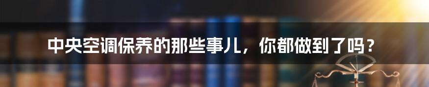 中央空调保养的那些事儿，你都做到了吗？