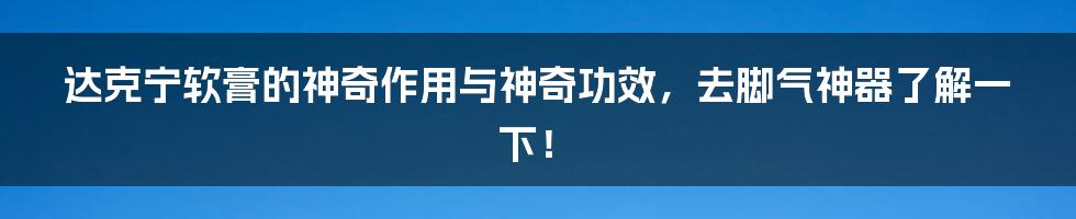 达克宁软膏的神奇作用与神奇功效，去脚气神器了解一下！