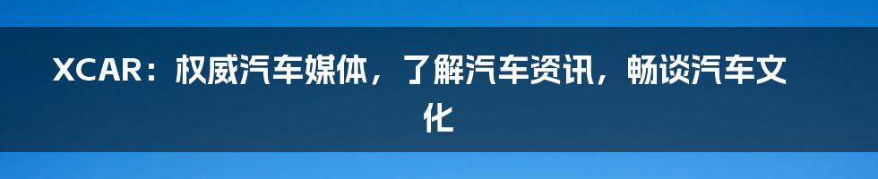 XCAR：权威汽车媒体，了解汽车资讯，畅谈汽车文化