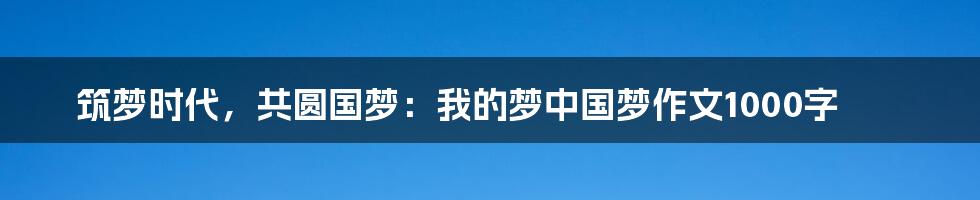 筑梦时代，共圆国梦：我的梦中国梦作文1000字