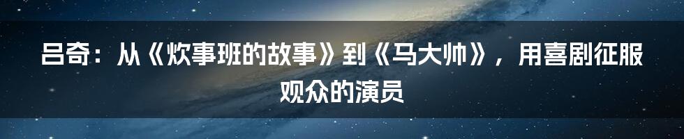 吕奇：从《炊事班的故事》到《马大帅》，用喜剧征服观众的演员