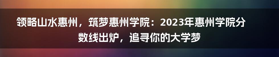 领略山水惠州，筑梦惠州学院：2023年惠州学院分数线出炉，追寻你的大学梦