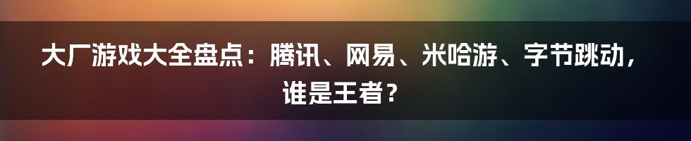 大厂游戏大全盘点：腾讯、网易、米哈游、字节跳动，谁是王者？