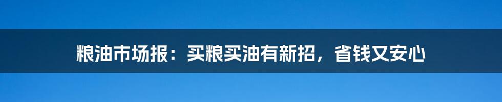 粮油市场报：买粮买油有新招，省钱又安心