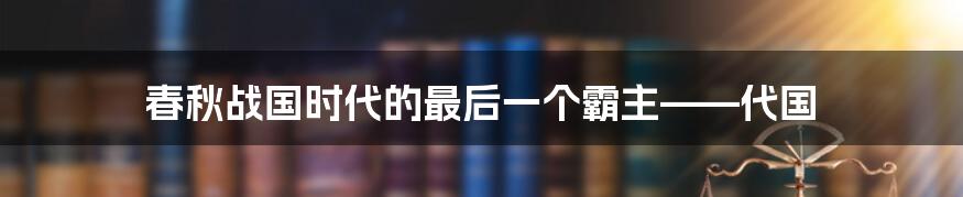 春秋战国时代的最后一个霸主——代国