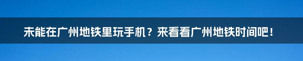 未能在广州地铁里玩手机？来看看广州地铁时间吧！