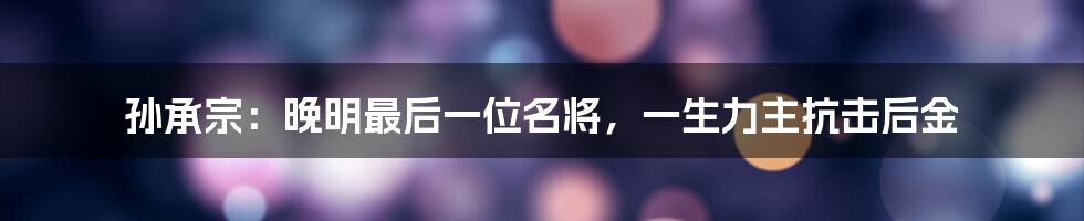 孙承宗：晚明最后一位名将，一生力主抗击后金