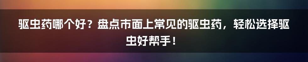 驱虫药哪个好？盘点市面上常见的驱虫药，轻松选择驱虫好帮手！