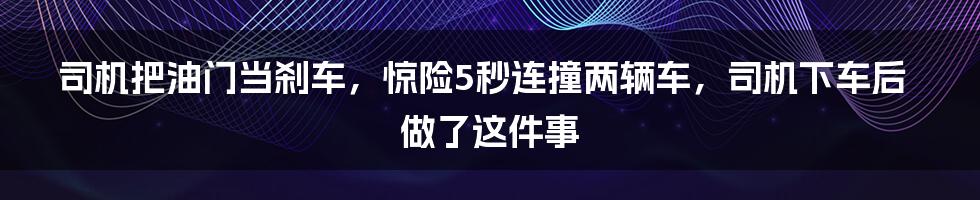 司机把油门当刹车，惊险5秒连撞两辆车，司机下车后做了这件事