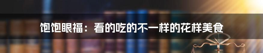 饱饱眼福：看的吃的不一样的花样美食