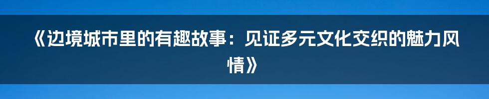 《边境城市里的有趣故事：见证多元文化交织的魅力风情》