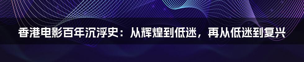 香港电影百年沉浮史：从辉煌到低迷，再从低迷到复兴