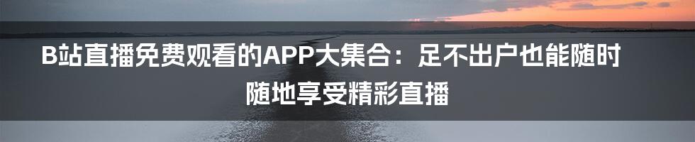 B站直播免费观看的APP大集合：足不出户也能随时随地享受精彩直播