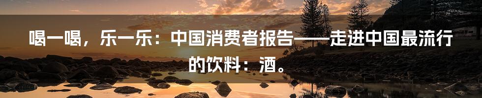 喝一喝，乐一乐：中国消费者报告——走进中国最流行的饮料：酒。