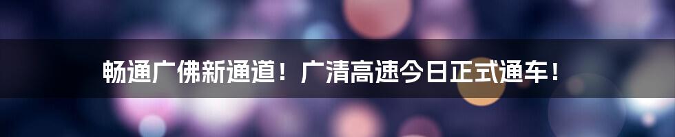 畅通广佛新通道！广清高速今日正式通车！