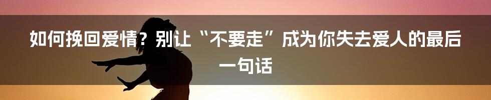 如何挽回爱情？别让“不要走”成为你失去爱人的最后一句话