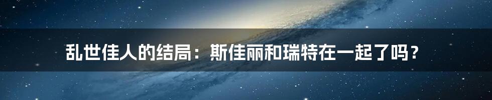 乱世佳人的结局：斯佳丽和瑞特在一起了吗？