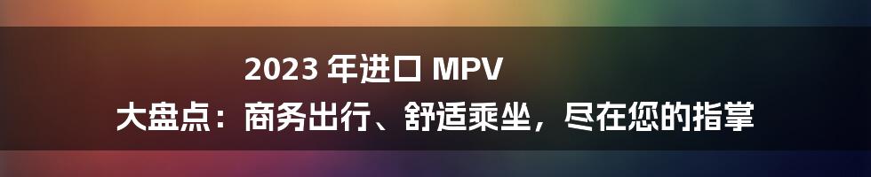 2023 年进口 MPV 大盘点：商务出行、舒适乘坐，尽在您的指掌