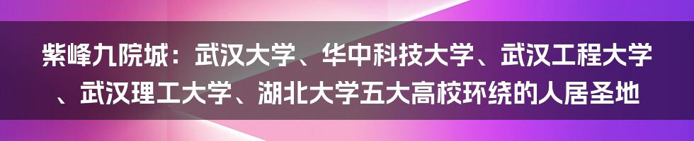 紫峰九院城：武汉大学、华中科技大学、武汉工程大学、武汉理工大学、湖北大学五大高校环绕的人居圣地