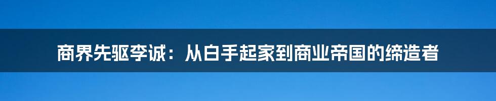 商界先驱李诚：从白手起家到商业帝国的缔造者