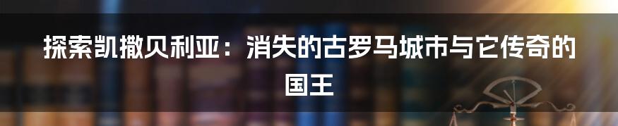 探索凯撒贝利亚：消失的古罗马城市与它传奇的国王