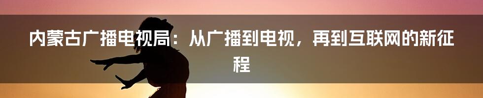 内蒙古广播电视局：从广播到电视，再到互联网的新征程