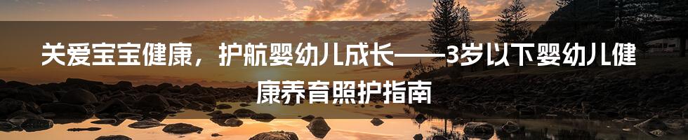 关爱宝宝健康，护航婴幼儿成长——3岁以下婴幼儿健康养育照护指南