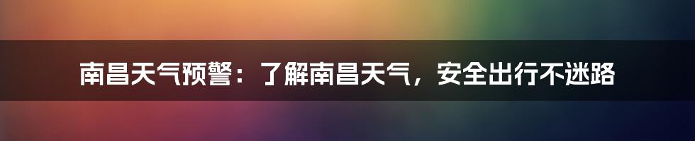 南昌天气预警：了解南昌天气，安全出行不迷路