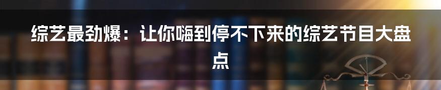 综艺最劲爆：让你嗨到停不下来的综艺节目大盘点