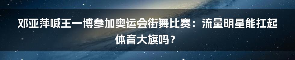 邓亚萍喊王一博参加奥运会街舞比赛：流量明星能扛起体育大旗吗？