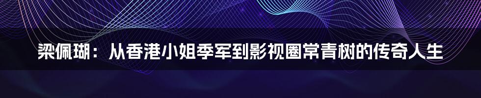 梁佩瑚：从香港小姐季军到影视圈常青树的传奇人生